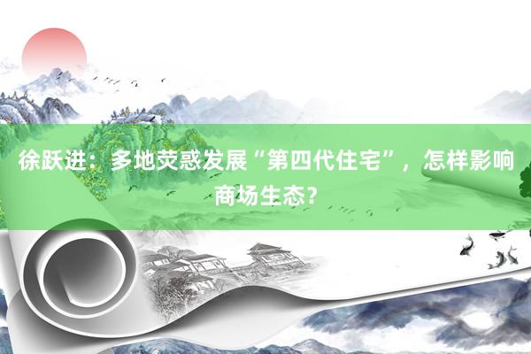徐跃进：多地荧惑发展“第四代住宅”，怎样影响商场生态？