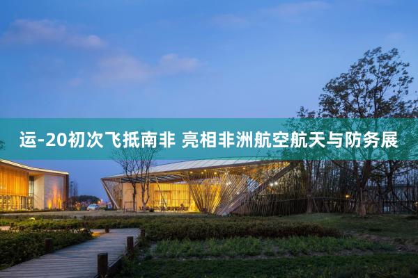 运-20初次飞抵南非 亮相非洲航空航天与防务展