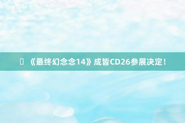 ​《最终幻念念14》成皆CD26参展决定！