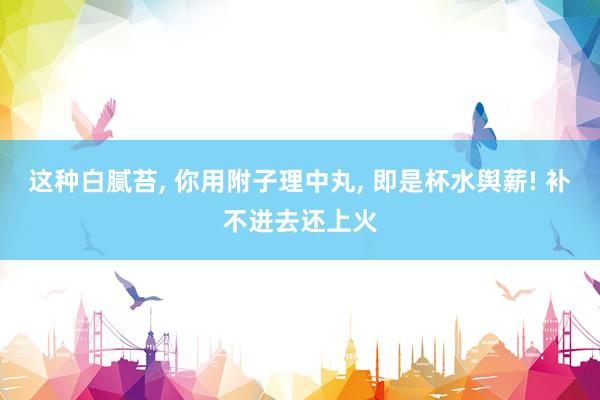 这种白腻苔, 你用附子理中丸, 即是杯水舆薪! 补不进去还上火