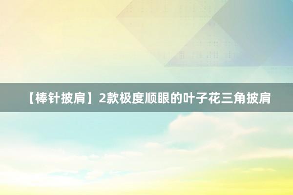【棒针披肩】2款极度顺眼的叶子花三角披肩