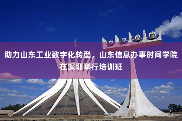 助力山东工业数字化转型，山东信息办事时间学院在深圳举行培训班
