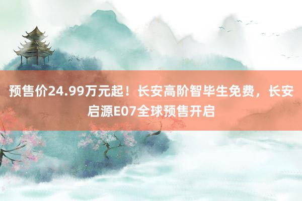 预售价24.99万元起！长安高阶智毕生免费，长安启源E07全球预售开启