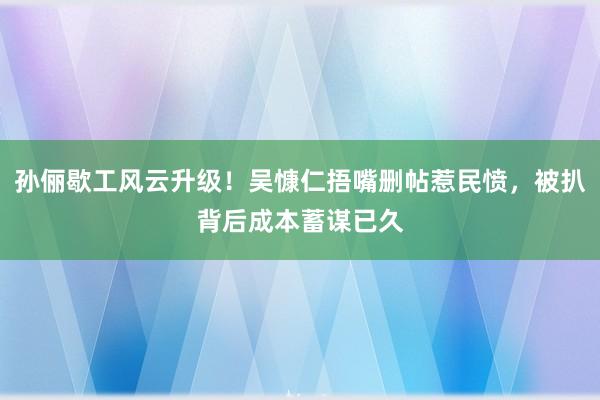 孙俪歇工风云升级！吴慷仁捂嘴删帖惹民愤，被扒背后成本蓄谋已久
