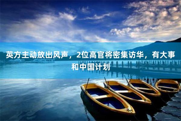 英方主动放出风声,2位高官将密集访华,有大事和中国计划