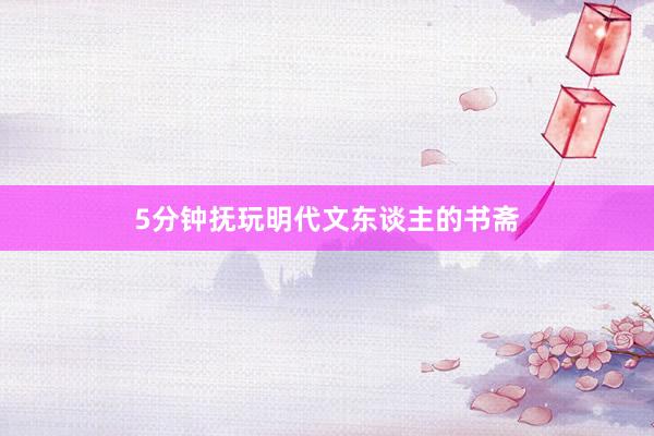 5分钟抚玩明代文东谈主的书斋