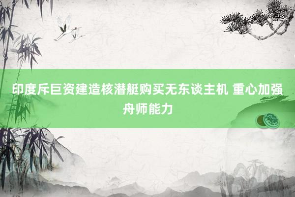 印度斥巨资建造核潜艇购买无东谈主机 重心加强舟师能力