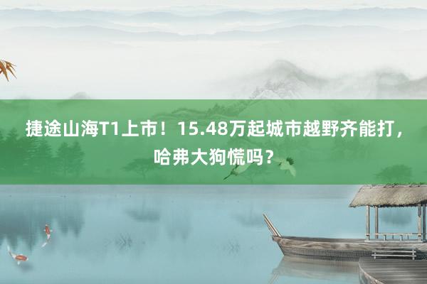 捷途山海T1上市！15.48万起城市越野齐能打，哈弗大狗慌吗？