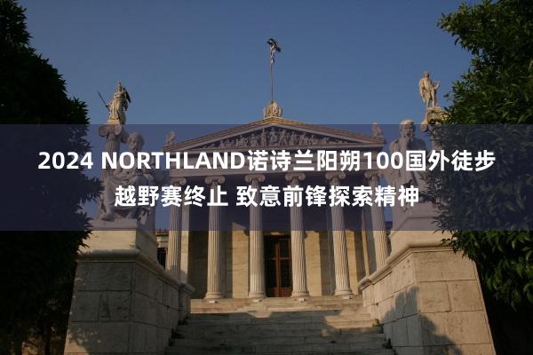 2024 NORTHLAND诺诗兰阳朔100国外徒步越野赛终止 致意前锋探索精神