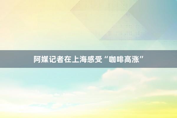 阿媒记者在上海感受“咖啡高涨”