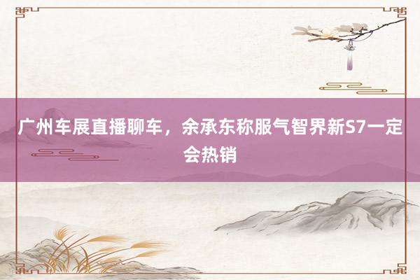 广州车展直播聊车，余承东称服气智界新S7一定会热销