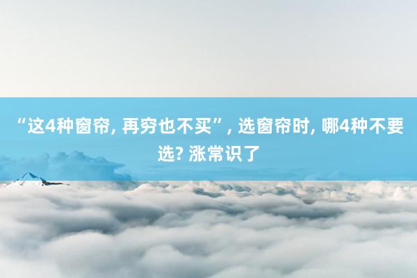 “这4种窗帘, 再穷也不买”, 选窗帘时, 哪4种不要选? 涨常识了