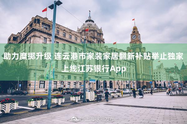 助力糜掷升级 连云港市家装家居翻新补贴举止独家上线江苏银行App