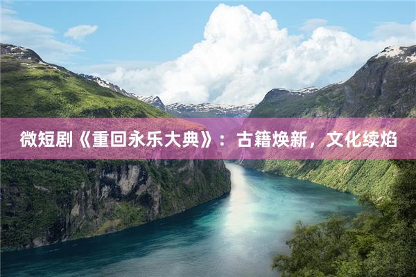 微短剧《重回永乐大典》：古籍焕新，文化续焰