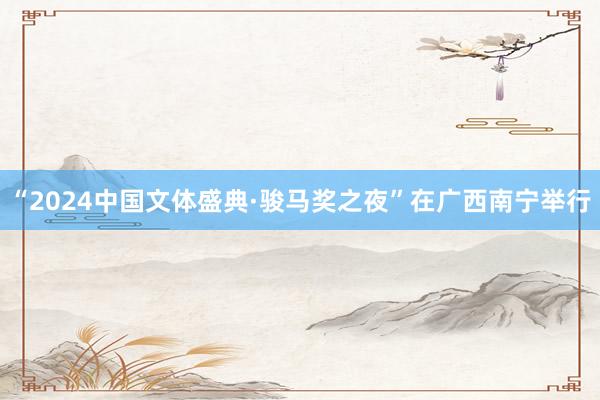 “2024中国文体盛典·骏马奖之夜”在广西南宁举行