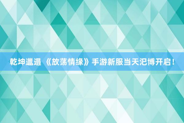 乾坤邋遢 《放荡情缘》手游新服当天汜博开启！