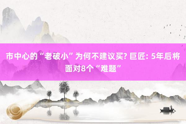 市中心的“老破小”为何不建议买? 巨匠: 5年后将面对8个“难题”
