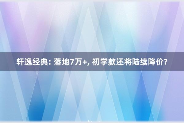 轩逸经典: 落地7万+, 初学款还将陆续降价?