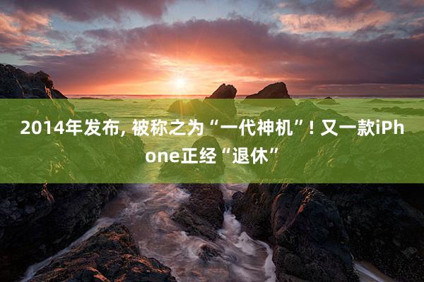 2014年发布, 被称之为“一代神机”! 又一款iPhone正经“退休”