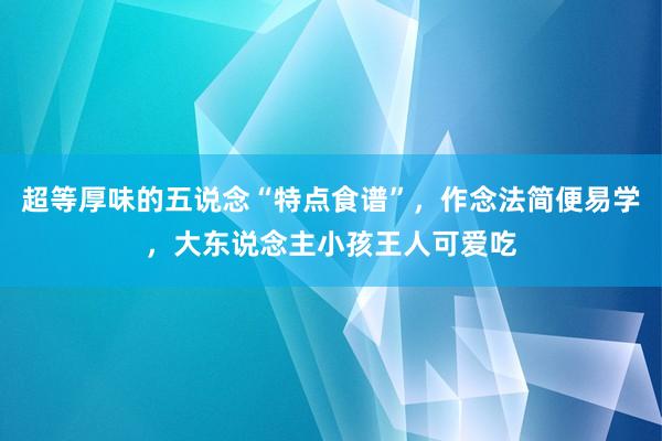 超等厚味的五说念“特点食谱”，作念法简便易学，大东说念主小孩王人可爱吃