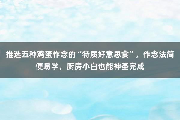 推选五种鸡蛋作念的“特质好意思食”，作念法简便易学，厨房小白也能神圣完成