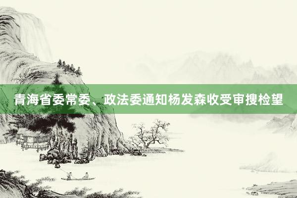 青海省委常委、政法委通知杨发森收受审搜检望