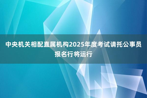 中央机关相配直属机构2025年度考试请托公事员报名行将运行