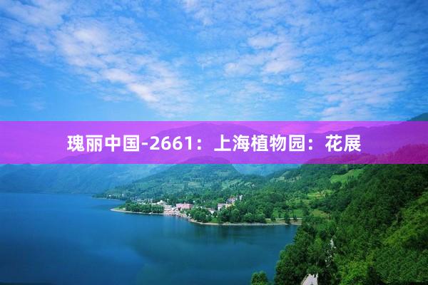 瑰丽中国-2661：上海植物园：花展