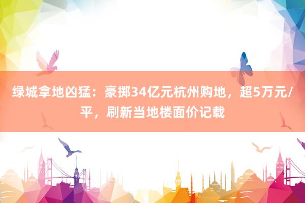 绿城拿地凶猛：豪掷34亿元杭州购地，超5万元/平，刷新当地楼面价记载